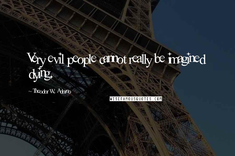 Theodor W. Adorno Quotes: Very evil people cannot really be imagined dying.