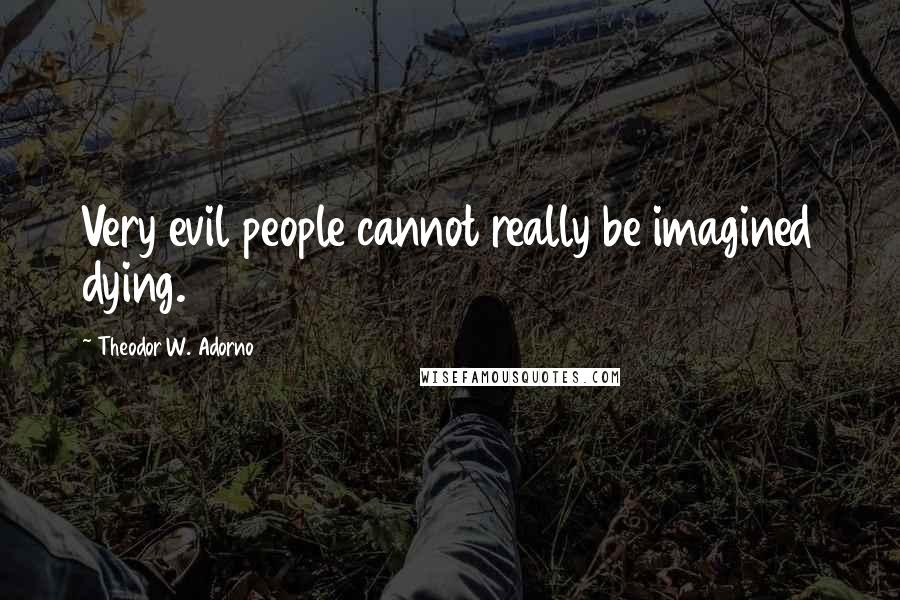 Theodor W. Adorno Quotes: Very evil people cannot really be imagined dying.