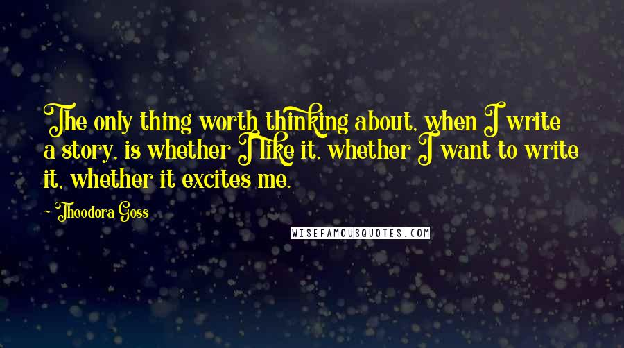 Theodora Goss Quotes: The only thing worth thinking about, when I write a story, is whether I like it, whether I want to write it, whether it excites me.