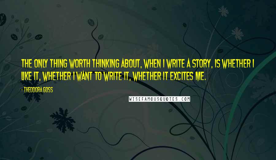 Theodora Goss Quotes: The only thing worth thinking about, when I write a story, is whether I like it, whether I want to write it, whether it excites me.