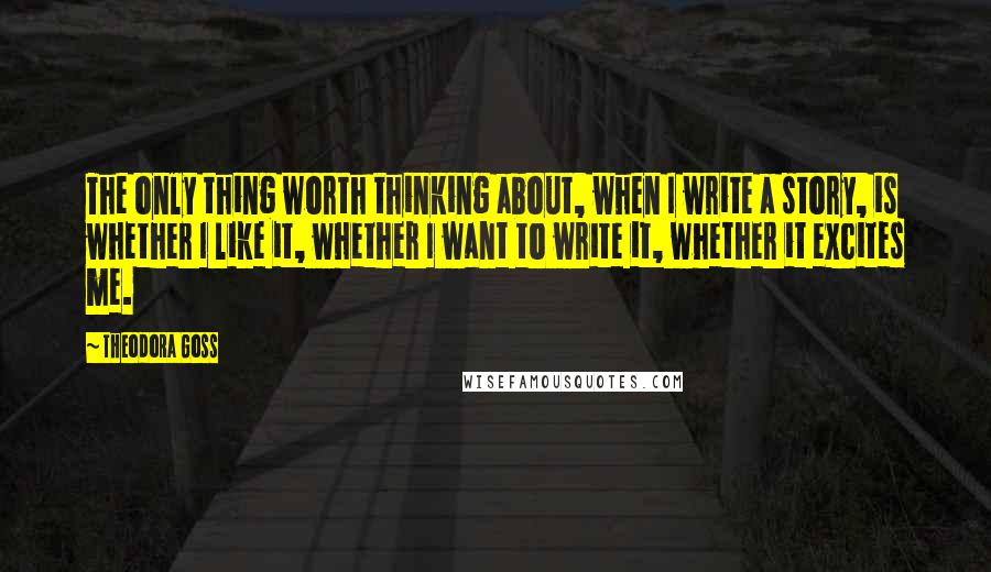 Theodora Goss Quotes: The only thing worth thinking about, when I write a story, is whether I like it, whether I want to write it, whether it excites me.