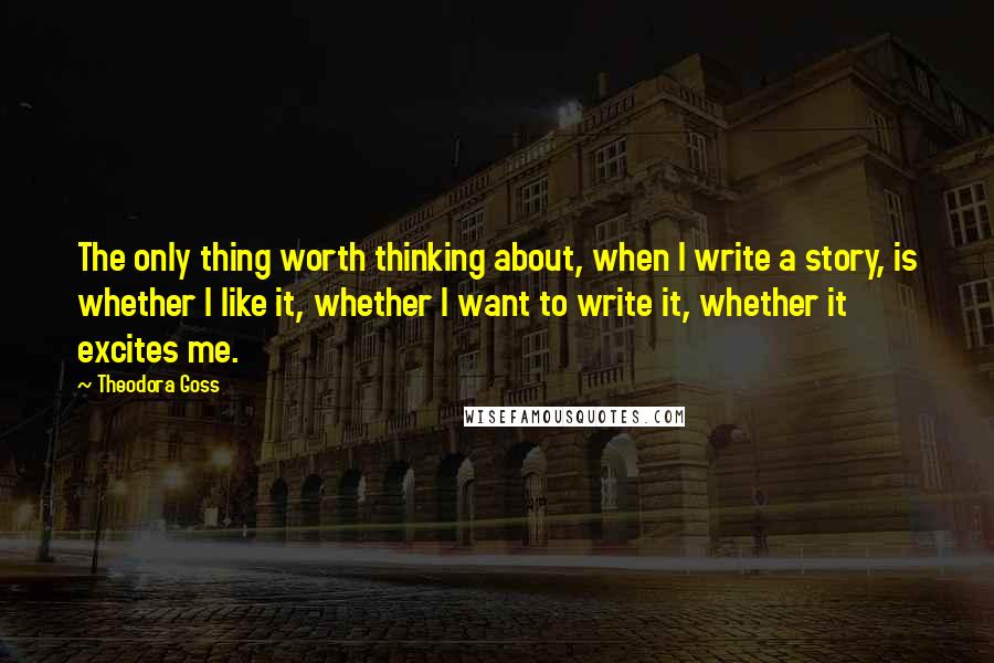 Theodora Goss Quotes: The only thing worth thinking about, when I write a story, is whether I like it, whether I want to write it, whether it excites me.