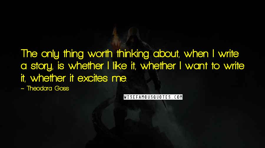 Theodora Goss Quotes: The only thing worth thinking about, when I write a story, is whether I like it, whether I want to write it, whether it excites me.