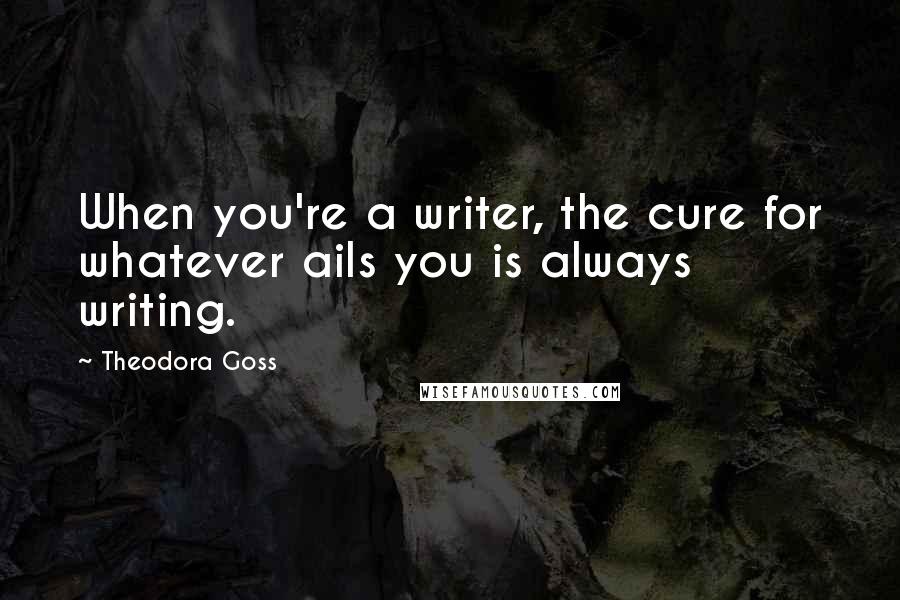 Theodora Goss Quotes: When you're a writer, the cure for whatever ails you is always writing.