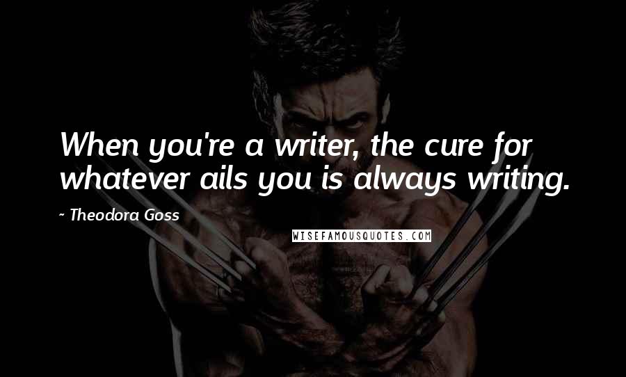 Theodora Goss Quotes: When you're a writer, the cure for whatever ails you is always writing.