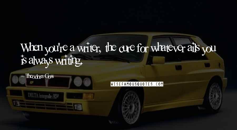 Theodora Goss Quotes: When you're a writer, the cure for whatever ails you is always writing.