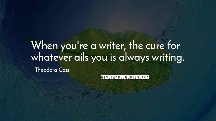 Theodora Goss Quotes: When you're a writer, the cure for whatever ails you is always writing.