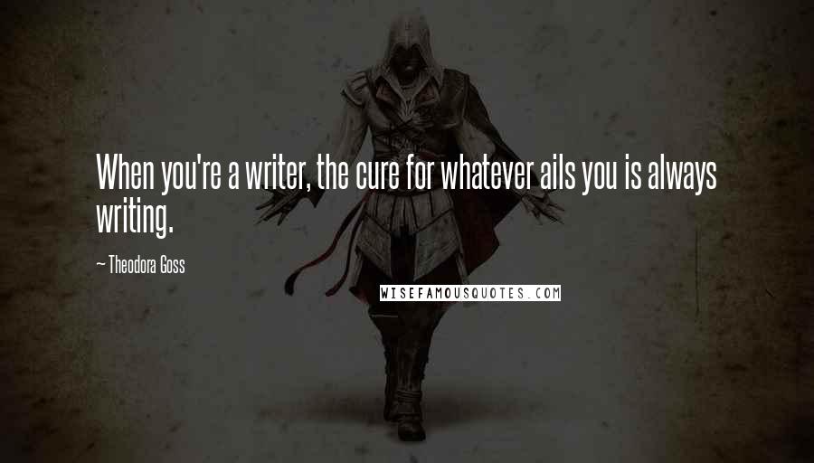 Theodora Goss Quotes: When you're a writer, the cure for whatever ails you is always writing.