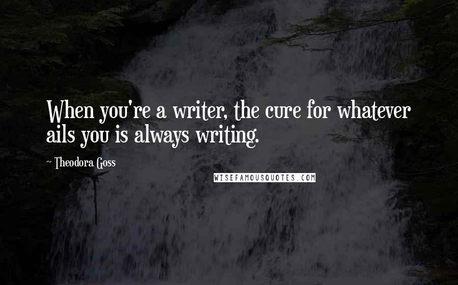 Theodora Goss Quotes: When you're a writer, the cure for whatever ails you is always writing.