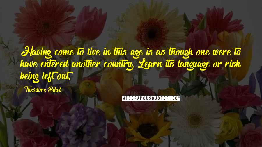 Theodore Bikel Quotes: Having come to live in this age is as though one were to have entered another country. Learn its language or risk being left out.