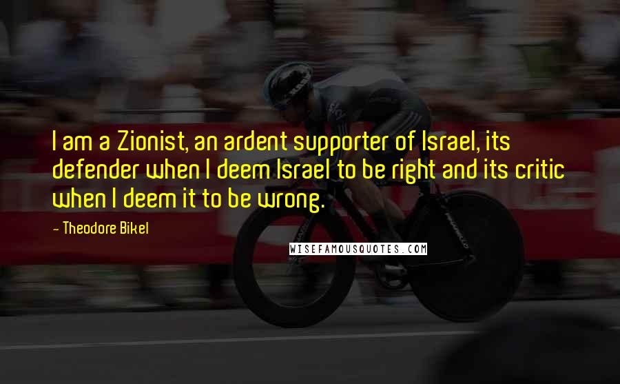 Theodore Bikel Quotes: I am a Zionist, an ardent supporter of Israel, its defender when I deem Israel to be right and its critic when I deem it to be wrong.