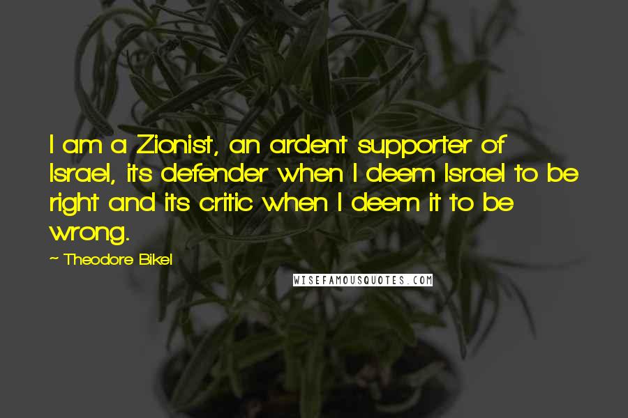 Theodore Bikel Quotes: I am a Zionist, an ardent supporter of Israel, its defender when I deem Israel to be right and its critic when I deem it to be wrong.