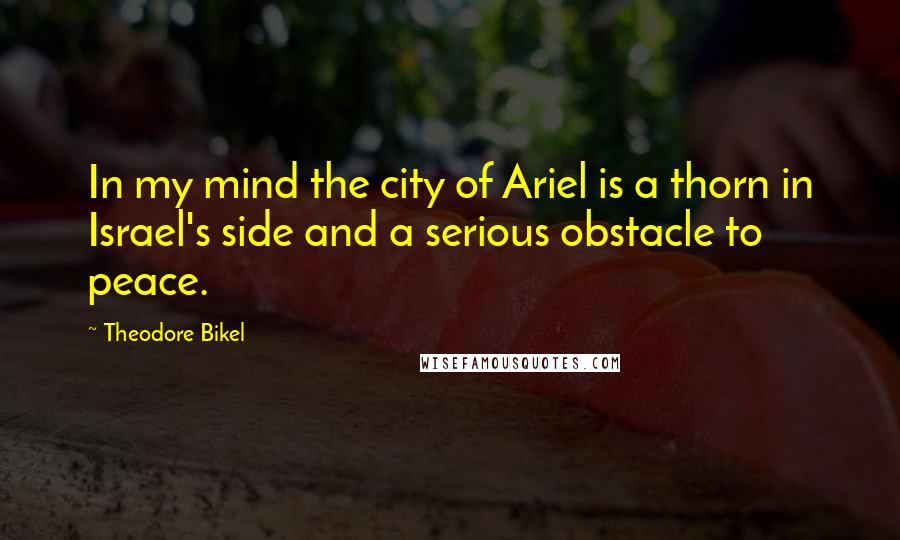 Theodore Bikel Quotes: In my mind the city of Ariel is a thorn in Israel's side and a serious obstacle to peace.
