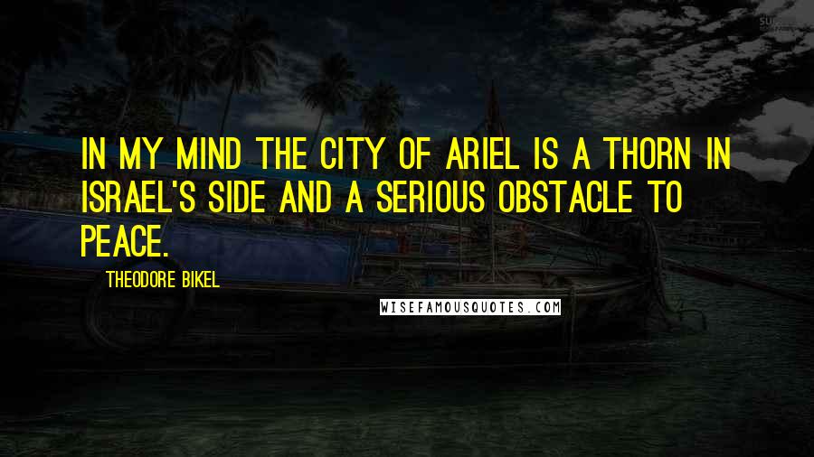 Theodore Bikel Quotes: In my mind the city of Ariel is a thorn in Israel's side and a serious obstacle to peace.