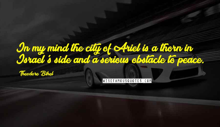 Theodore Bikel Quotes: In my mind the city of Ariel is a thorn in Israel's side and a serious obstacle to peace.