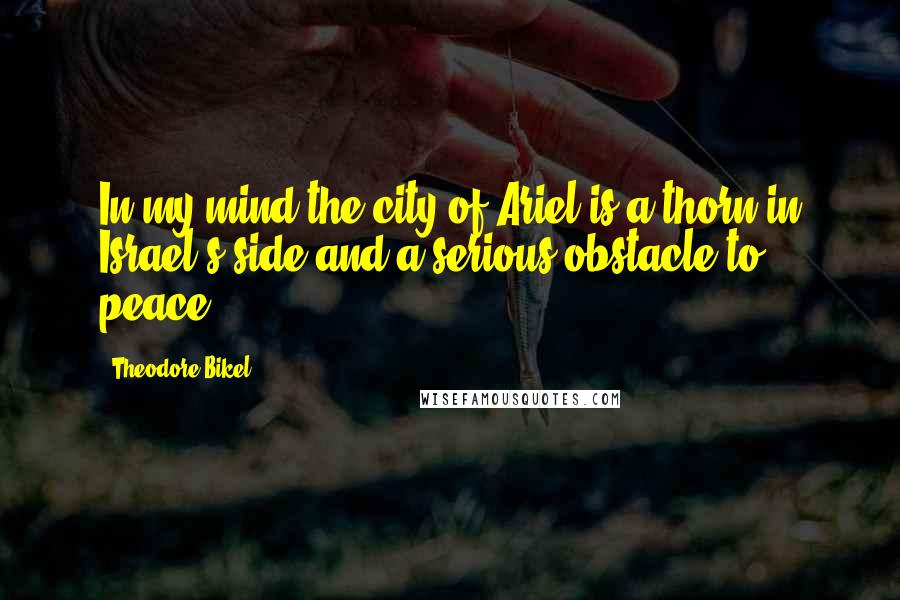 Theodore Bikel Quotes: In my mind the city of Ariel is a thorn in Israel's side and a serious obstacle to peace.