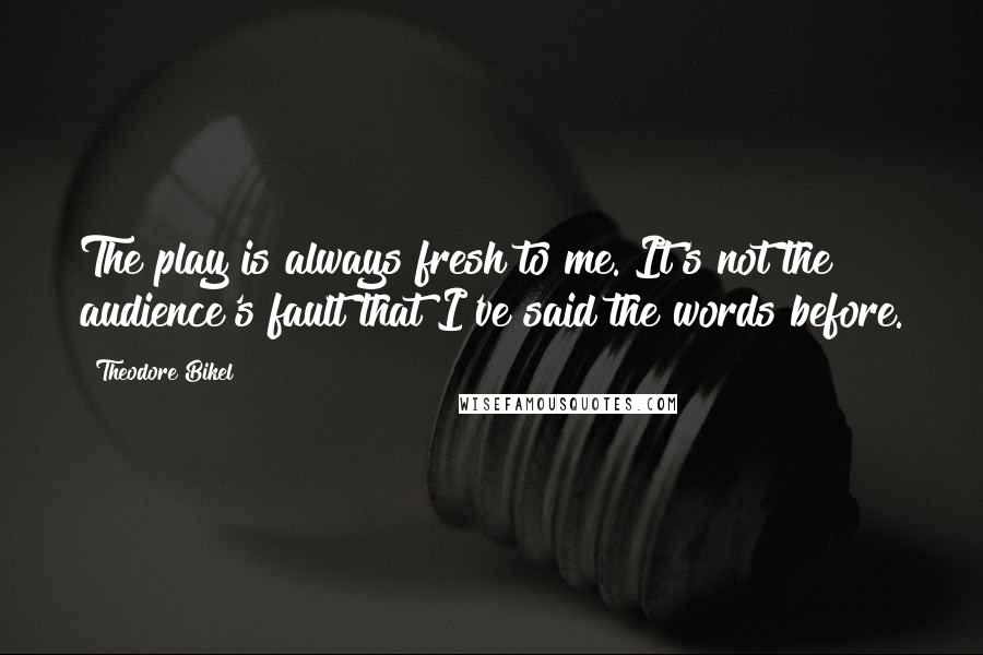 Theodore Bikel Quotes: The play is always fresh to me. It's not the audience's fault that I've said the words before.