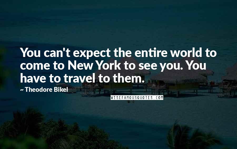 Theodore Bikel Quotes: You can't expect the entire world to come to New York to see you. You have to travel to them.