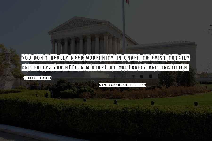 Theodore Bikel Quotes: You don't really need modernity in order to exist totally and fully. You need a mixture of modernity and tradition.