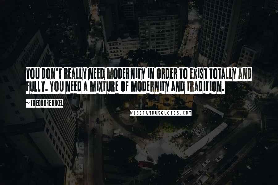 Theodore Bikel Quotes: You don't really need modernity in order to exist totally and fully. You need a mixture of modernity and tradition.