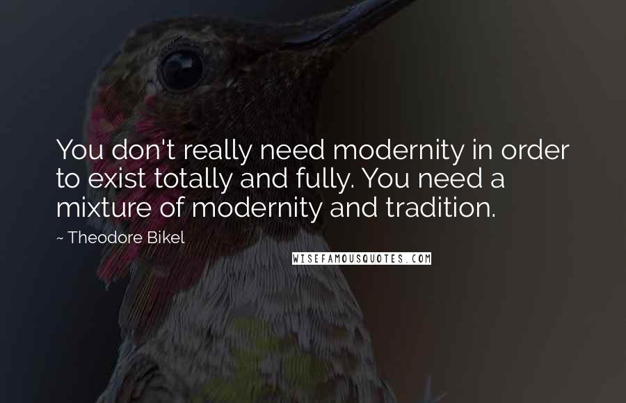 Theodore Bikel Quotes: You don't really need modernity in order to exist totally and fully. You need a mixture of modernity and tradition.