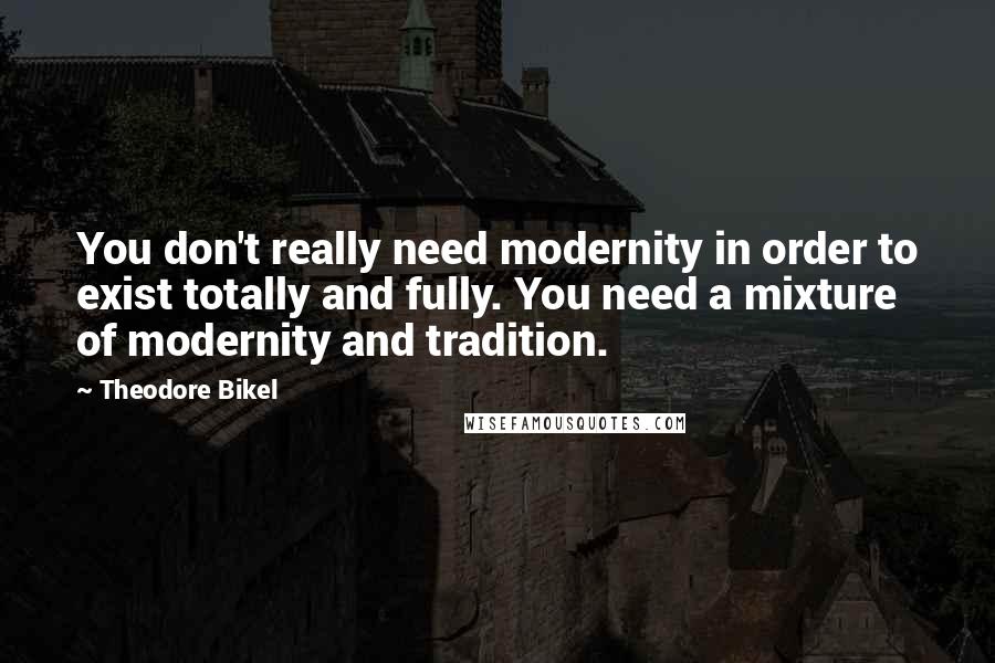 Theodore Bikel Quotes: You don't really need modernity in order to exist totally and fully. You need a mixture of modernity and tradition.