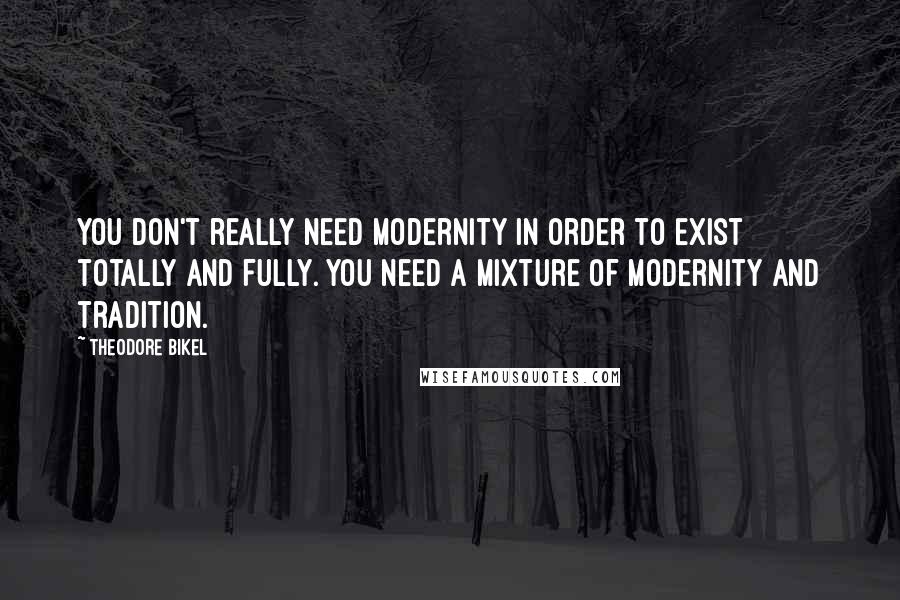 Theodore Bikel Quotes: You don't really need modernity in order to exist totally and fully. You need a mixture of modernity and tradition.