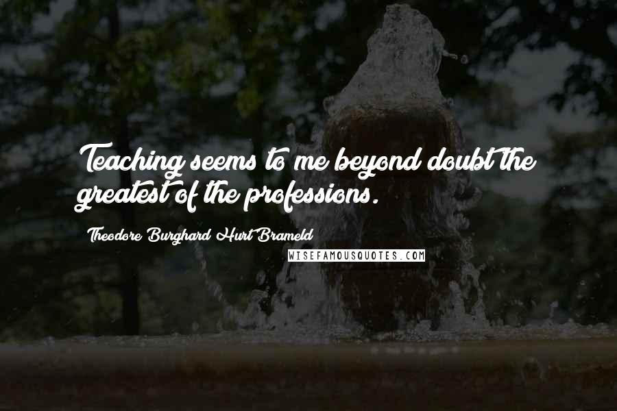 Theodore Burghard Hurt Brameld Quotes: Teaching seems to me beyond doubt the greatest of the professions.