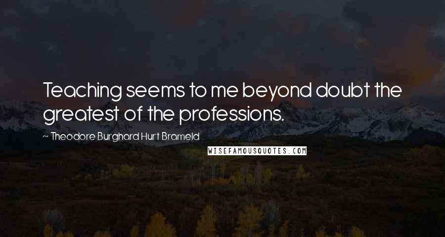 Theodore Burghard Hurt Brameld Quotes: Teaching seems to me beyond doubt the greatest of the professions.