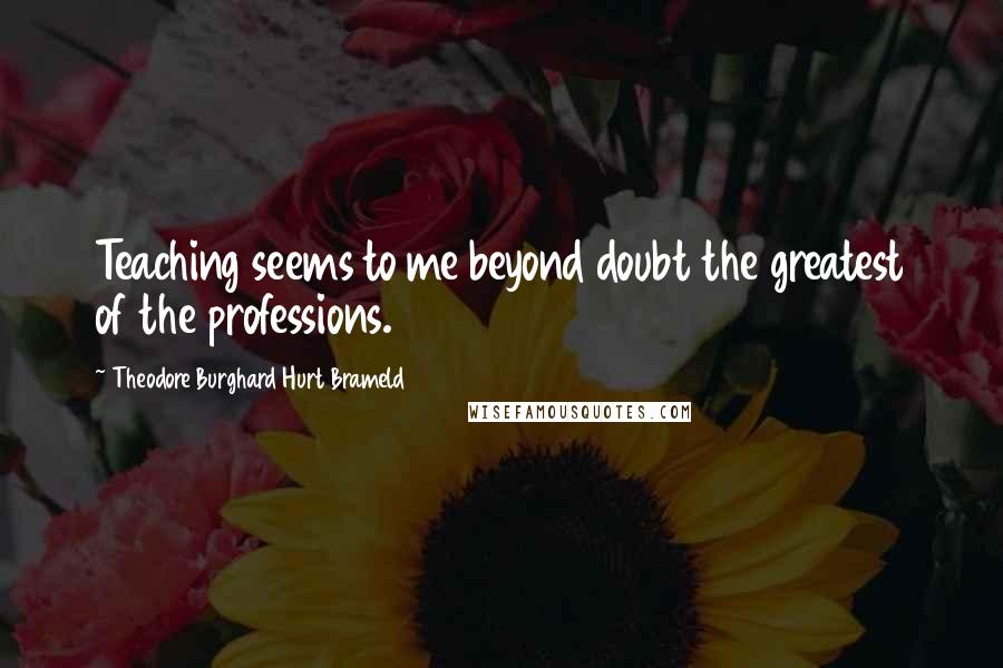 Theodore Burghard Hurt Brameld Quotes: Teaching seems to me beyond doubt the greatest of the professions.