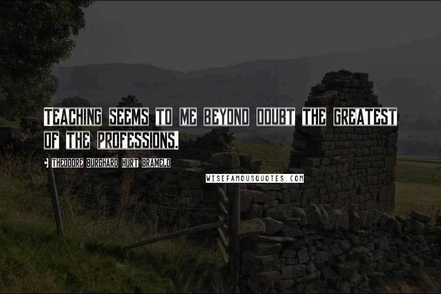 Theodore Burghard Hurt Brameld Quotes: Teaching seems to me beyond doubt the greatest of the professions.