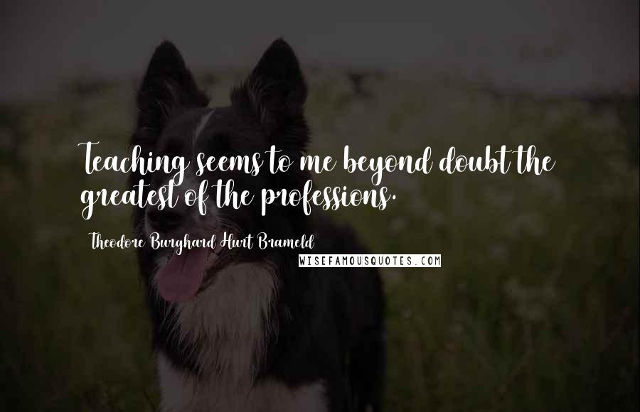 Theodore Burghard Hurt Brameld Quotes: Teaching seems to me beyond doubt the greatest of the professions.