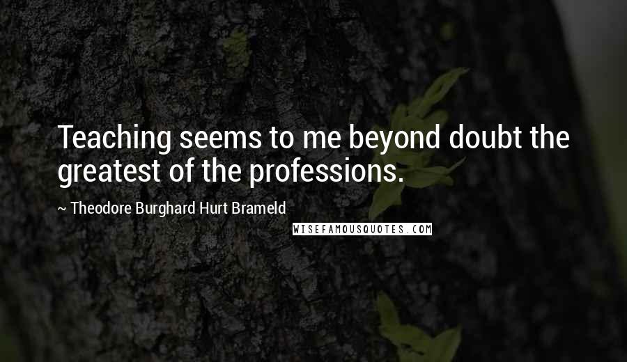 Theodore Burghard Hurt Brameld Quotes: Teaching seems to me beyond doubt the greatest of the professions.