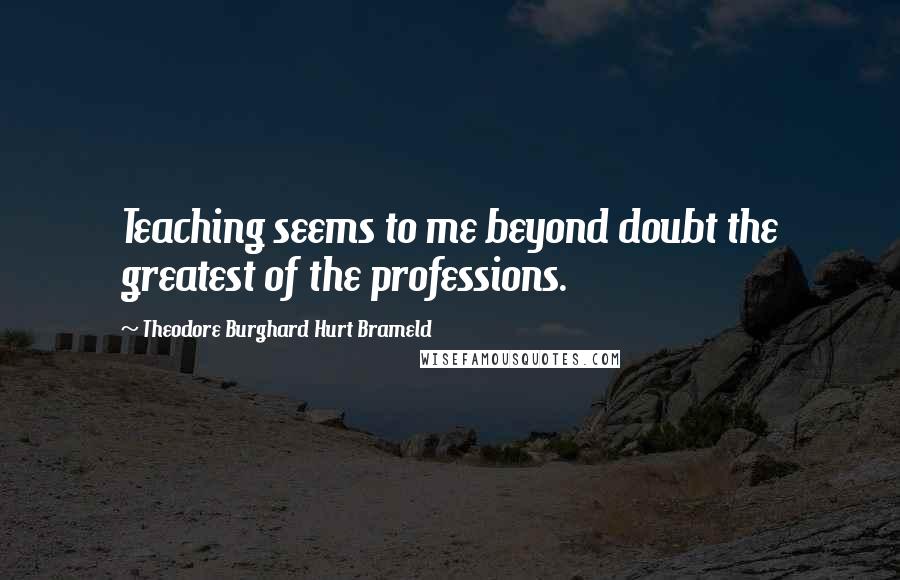 Theodore Burghard Hurt Brameld Quotes: Teaching seems to me beyond doubt the greatest of the professions.