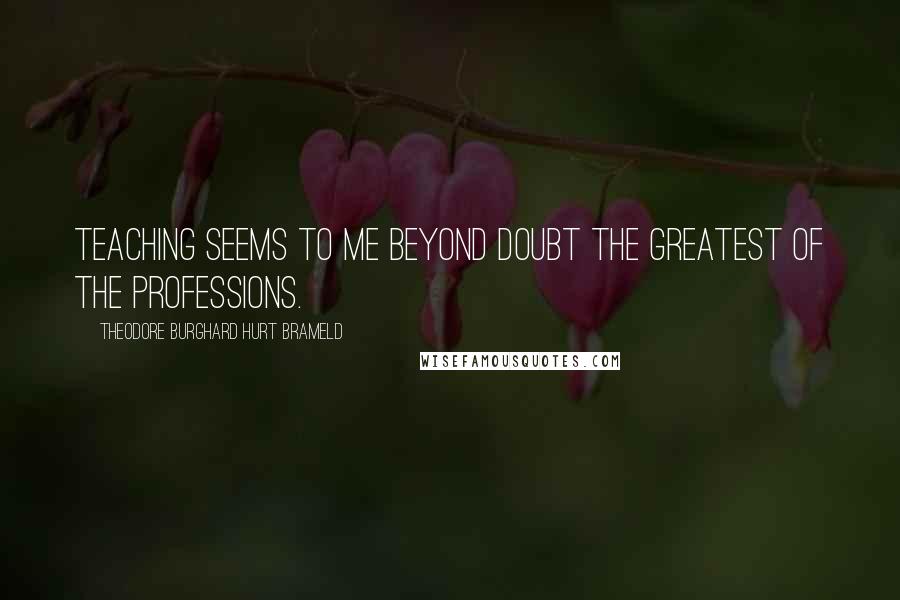 Theodore Burghard Hurt Brameld Quotes: Teaching seems to me beyond doubt the greatest of the professions.