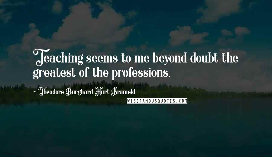 Theodore Burghard Hurt Brameld Quotes: Teaching seems to me beyond doubt the greatest of the professions.