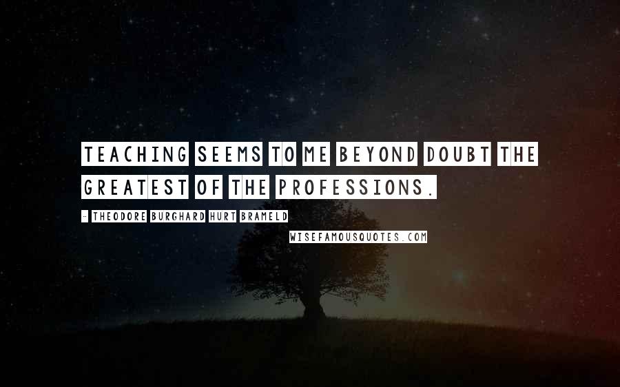 Theodore Burghard Hurt Brameld Quotes: Teaching seems to me beyond doubt the greatest of the professions.