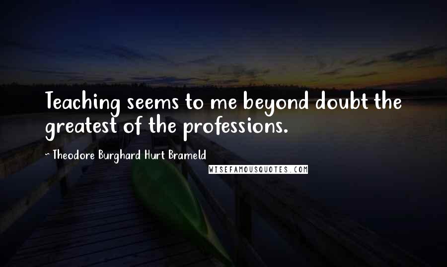 Theodore Burghard Hurt Brameld Quotes: Teaching seems to me beyond doubt the greatest of the professions.