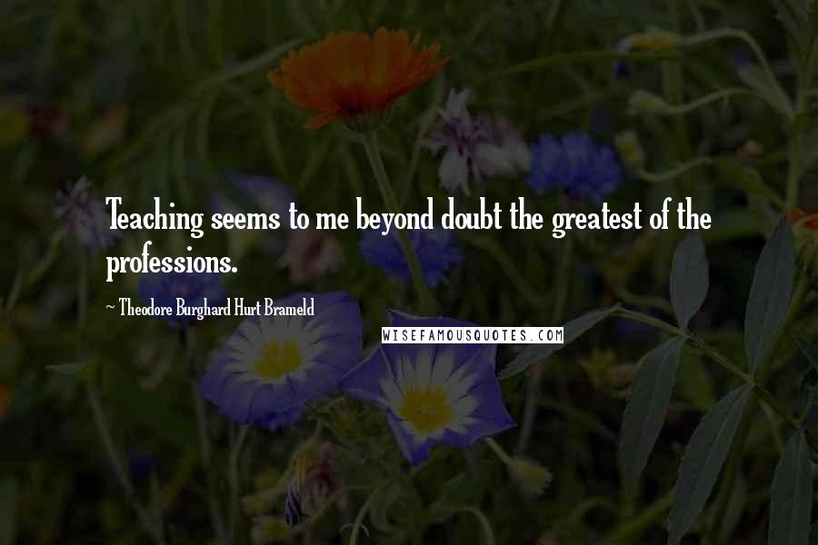 Theodore Burghard Hurt Brameld Quotes: Teaching seems to me beyond doubt the greatest of the professions.