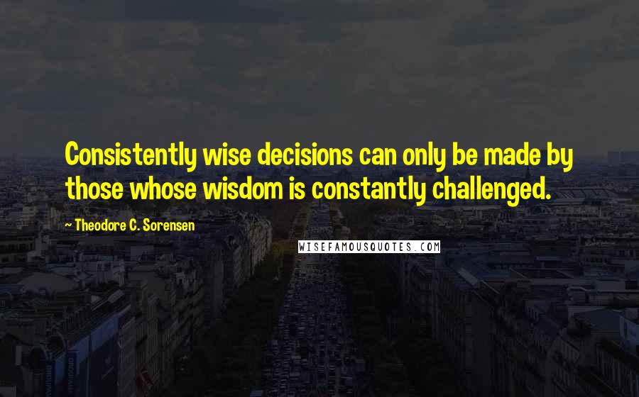 Theodore C. Sorensen Quotes: Consistently wise decisions can only be made by those whose wisdom is constantly challenged.