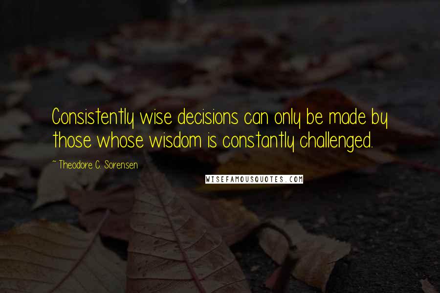 Theodore C. Sorensen Quotes: Consistently wise decisions can only be made by those whose wisdom is constantly challenged.