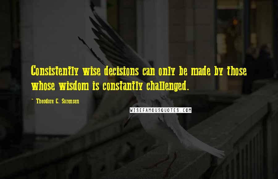 Theodore C. Sorensen Quotes: Consistently wise decisions can only be made by those whose wisdom is constantly challenged.