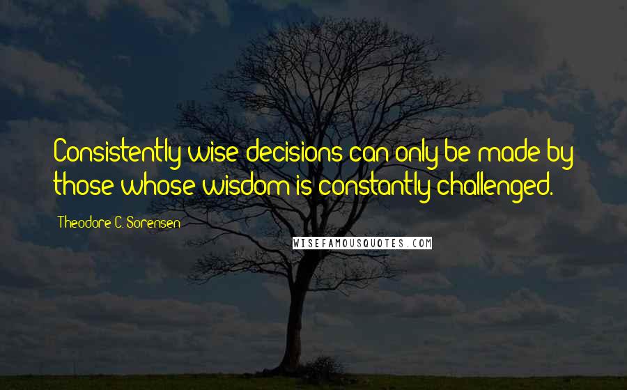 Theodore C. Sorensen Quotes: Consistently wise decisions can only be made by those whose wisdom is constantly challenged.