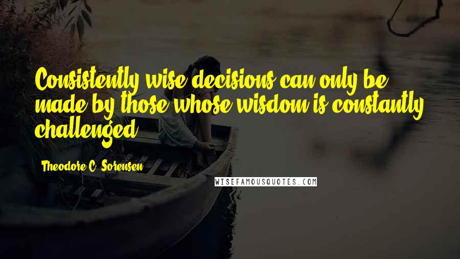 Theodore C. Sorensen Quotes: Consistently wise decisions can only be made by those whose wisdom is constantly challenged.