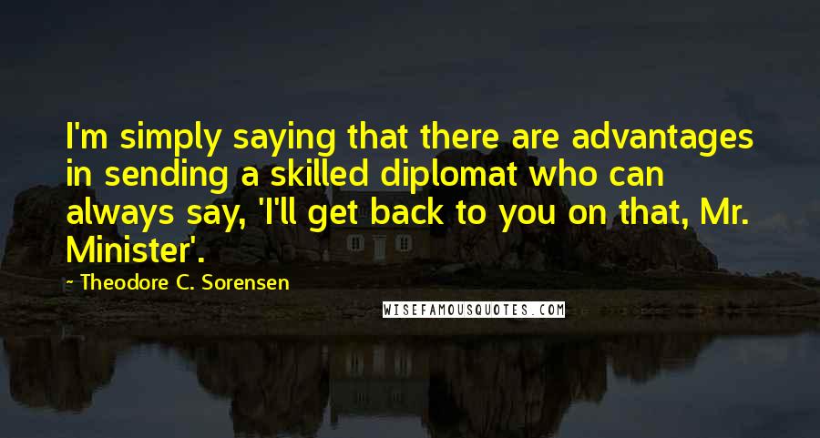 Theodore C. Sorensen Quotes: I'm simply saying that there are advantages in sending a skilled diplomat who can always say, 'I'll get back to you on that, Mr. Minister'.