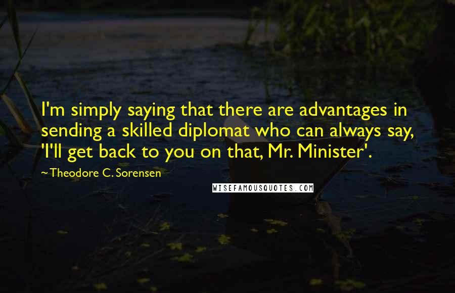 Theodore C. Sorensen Quotes: I'm simply saying that there are advantages in sending a skilled diplomat who can always say, 'I'll get back to you on that, Mr. Minister'.