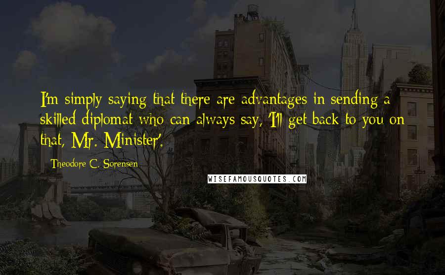 Theodore C. Sorensen Quotes: I'm simply saying that there are advantages in sending a skilled diplomat who can always say, 'I'll get back to you on that, Mr. Minister'.