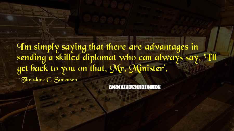 Theodore C. Sorensen Quotes: I'm simply saying that there are advantages in sending a skilled diplomat who can always say, 'I'll get back to you on that, Mr. Minister'.