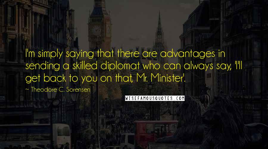 Theodore C. Sorensen Quotes: I'm simply saying that there are advantages in sending a skilled diplomat who can always say, 'I'll get back to you on that, Mr. Minister'.