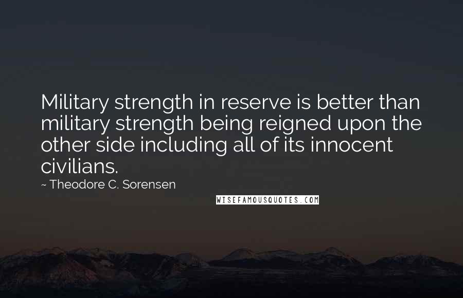 Theodore C. Sorensen Quotes: Military strength in reserve is better than military strength being reigned upon the other side including all of its innocent civilians.